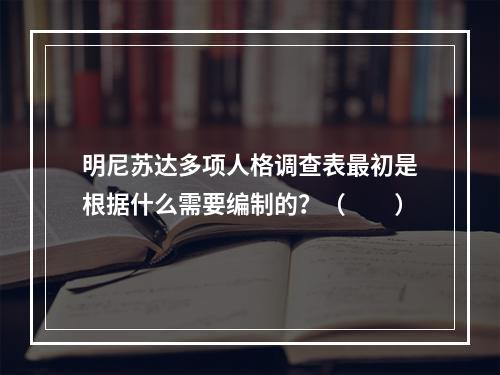 明尼苏达多项人格调查表最初是根据什么需要编制的？（　　）