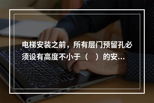 电梯安装之前，所有层门预留孔必须设有高度不小于（　）的安全保