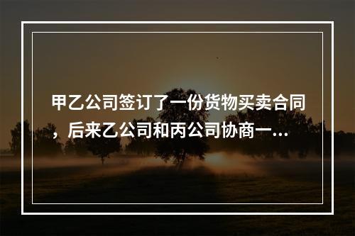 甲乙公司签订了一份货物买卖合同，后来乙公司和丙公司协商一致将