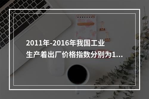 2011年-2016年我国工业生产着出厂价格指数分别为106