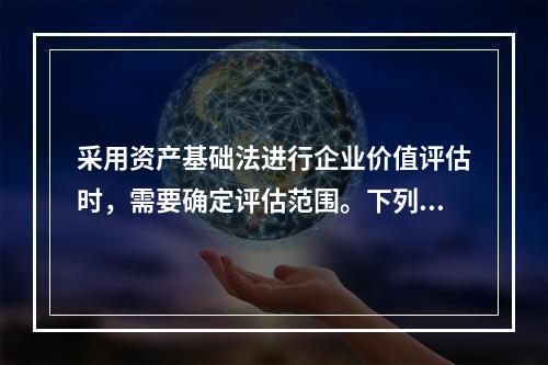 采用资产基础法进行企业价值评估时，需要确定评估范围。下列各项