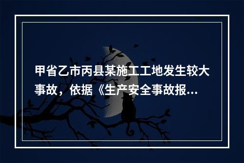 甲省乙市丙县某施工工地发生较大事故，依据《生产安全事故报告和