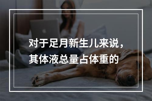 对于足月新生儿来说，其体液总量占体重的