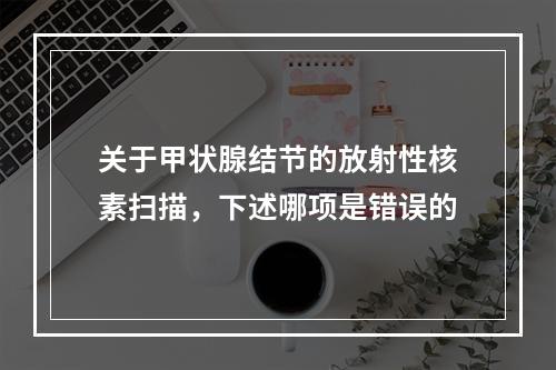 关于甲状腺结节的放射性核素扫描，下述哪项是错误的