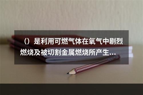 （）是利用可燃气体在氧气中剧烈燃烧及被切割金属燃烧所产生的热