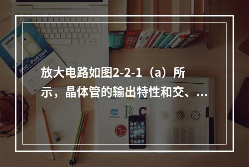 放大电路如图2-2-1（a）所示，晶体管的输出特性和交、直流