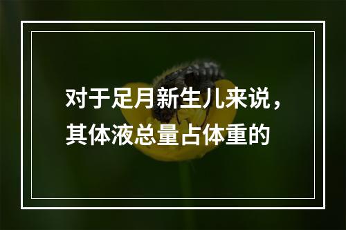 对于足月新生儿来说，其体液总量占体重的