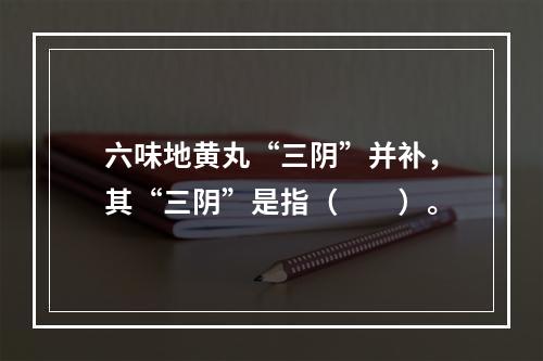 六味地黄丸“三阴”并补，其“三阴”是指（　　）。