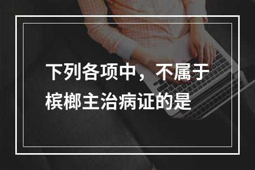 下列各项中，不属于槟榔主治病证的是