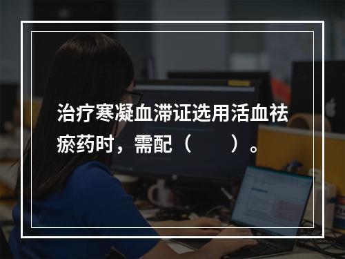 治疗寒凝血滞证选用活血祛瘀药时，需配（　　）。