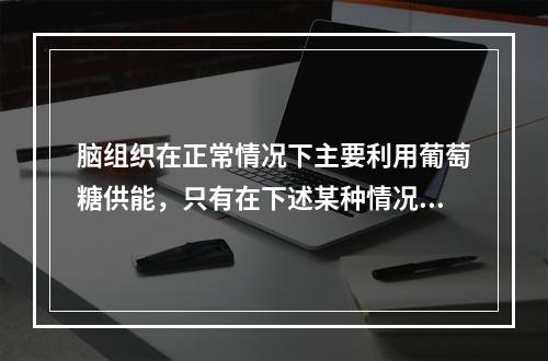 脑组织在正常情况下主要利用葡萄糖供能，只有在下述某种情况下脑