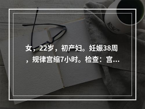 女，22岁，初产妇。妊娠38周，规律宫缩7小时。检查：宫口开