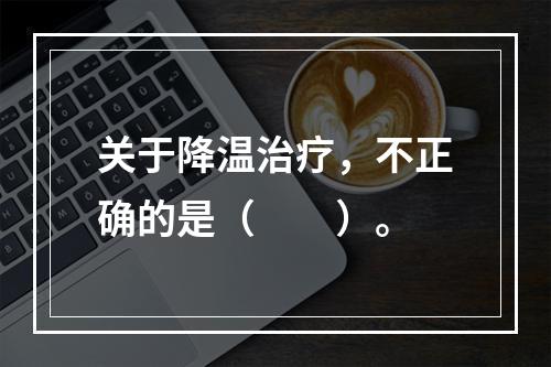 关于降温治疗，不正确的是（　　）。