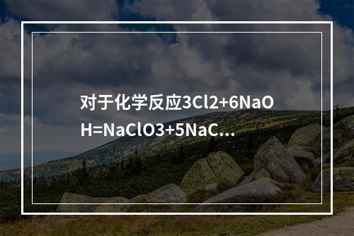 对于化学反应3Cl2+6NaOH=NaClO3+5NaCl