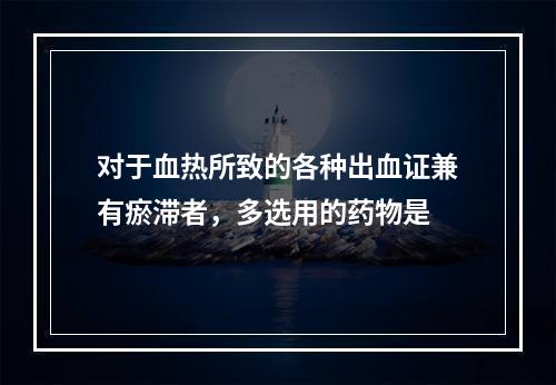 对于血热所致的各种出血证兼有瘀滞者，多选用的药物是