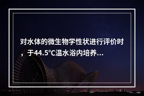 对水体的微生物学性状进行评价时，于44.5℃温水浴内培养能生