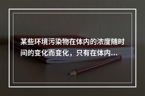 某些环境污染物在体内的浓度随时间的变化而变化，只有在体内浓度