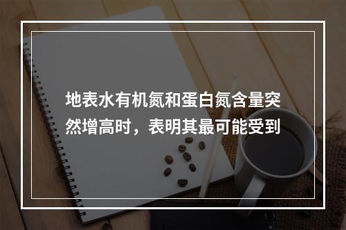 地表水有机氮和蛋白氮含量突然增高时，表明其最可能受到