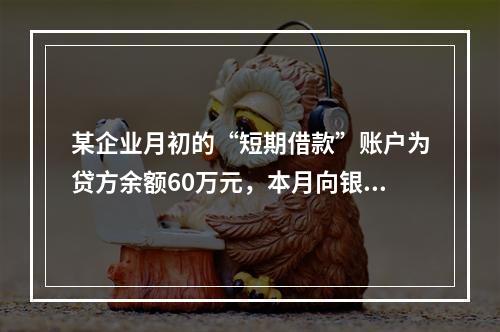 某企业月初的“短期借款”账户为贷方余额60万元，本月向银行借