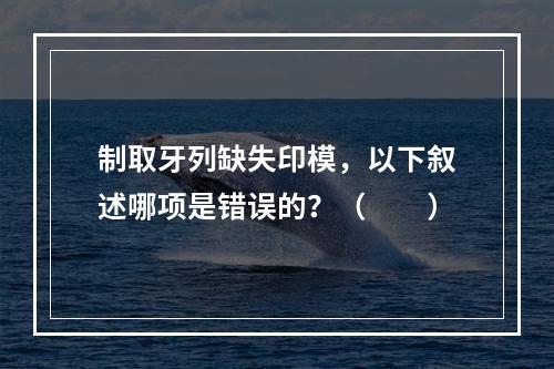 制取牙列缺失印模，以下叙述哪项是错误的？（　　）