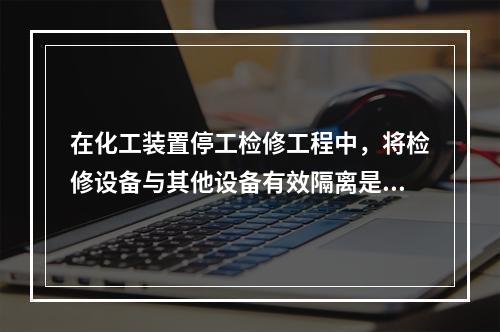 在化工装置停工检修工程中，将检修设备与其他设备有效隔离是保证