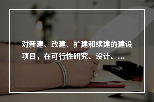 对新建、改建、扩建和续建的建设项目，在可行性研究、设计、施工