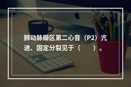 肺动脉瓣区第二心音（P2）亢进、固定分裂见于（　　）。