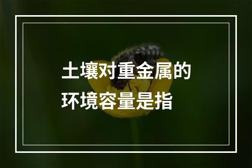 土壤对重金属的环境容量是指