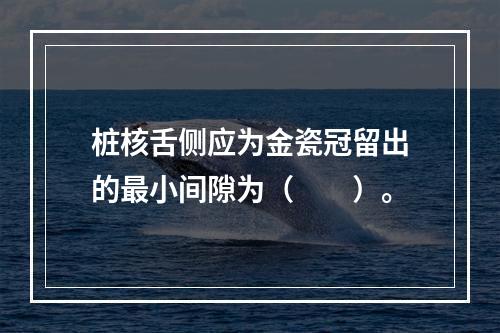 桩核舌侧应为金瓷冠留出的最小间隙为（　　）。