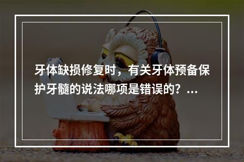 牙体缺损修复时，有关牙体预备保护牙髓的说法哪项是错误的？（　