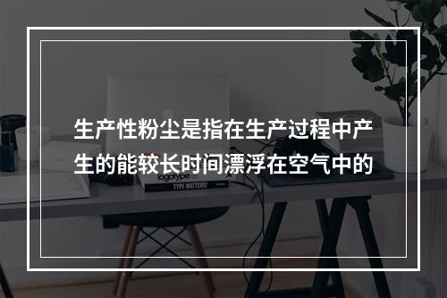 生产性粉尘是指在生产过程中产生的能较长时间漂浮在空气中的