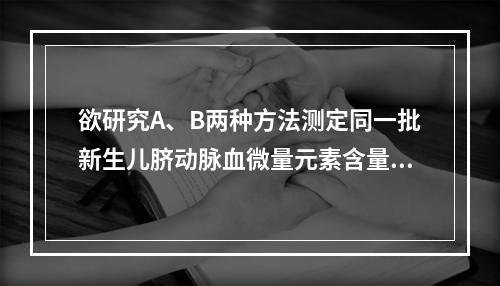 欲研究A、B两种方法测定同一批新生儿脐动脉血微量元素含量是否