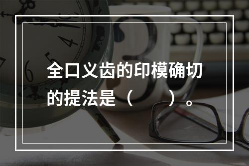 全口义齿的印模确切的提法是（　　）。