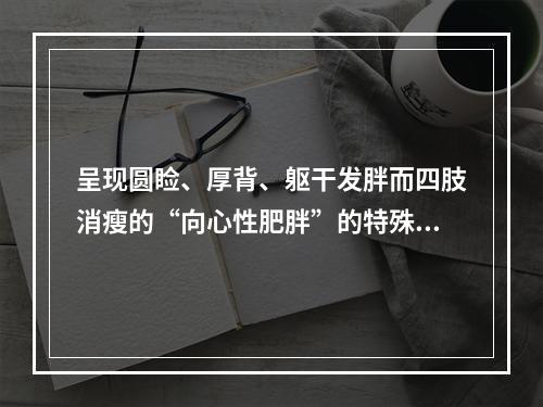 呈现圆睑、厚背、躯干发胖而四肢消瘦的“向心性肥胖”的特殊体形