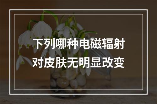 下列哪种电磁辐射对皮肤无明显改变