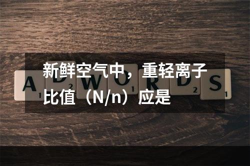 新鲜空气中，重轻离子比值（N/n）应是