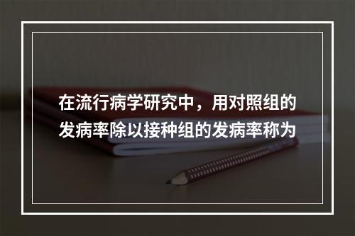 在流行病学研究中，用对照组的发病率除以接种组的发病率称为