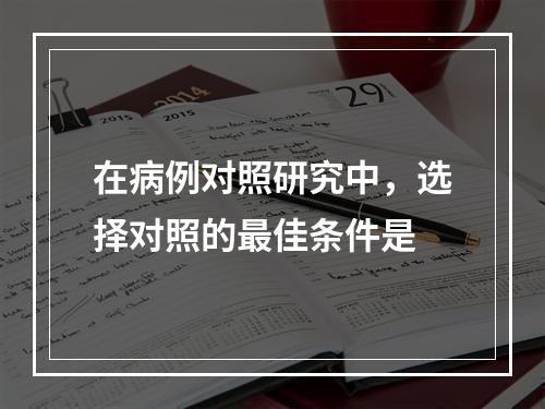 在病例对照研究中，选择对照的最佳条件是