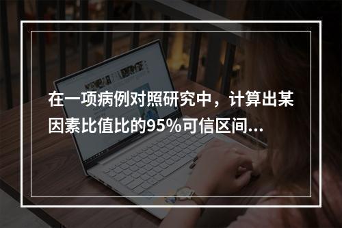 在一项病例对照研究中，计算出某因素比值比的95％可信区间为0