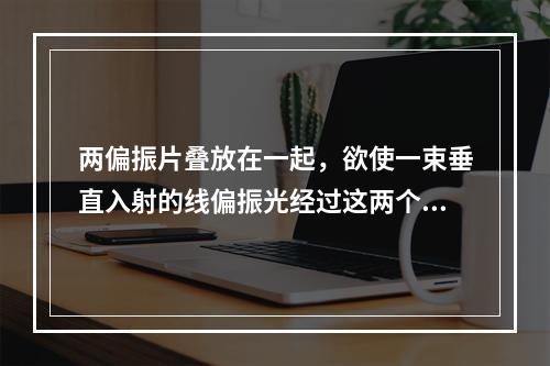 两偏振片叠放在一起，欲使一束垂直入射的线偏振光经过这两个偏