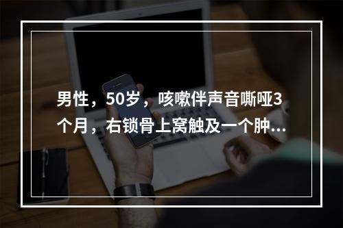 男性，50岁，咳嗽伴声音嘶哑3个月，右锁骨上窝触及一个肿大的