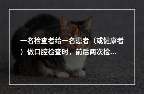 一名检查者给一名患者（或健康者）做口腔检查时，前后两次检查结