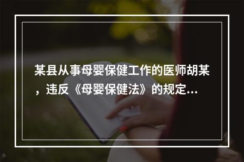 某县从事母婴保健工作的医师胡某，违反《母婴保健法》的规定，出