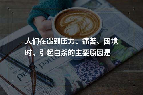 人们在遇到压力、痛苦、困境时，引起自杀的主要原因是