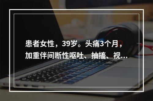 患者女性，39岁。头痛3个月，加重伴间断性呕吐、抽搐、视物模