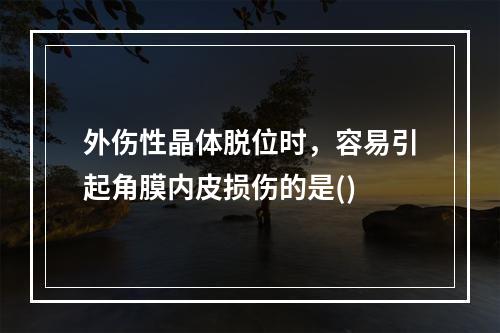 外伤性晶体脱位时，容易引起角膜内皮损伤的是()