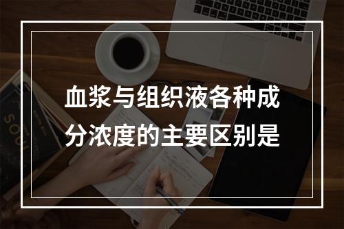 血浆与组织液各种成分浓度的主要区别是