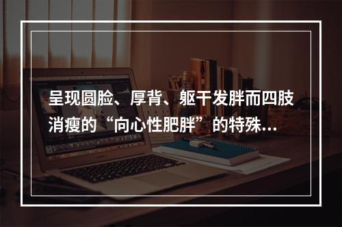 呈现圆脸、厚背、躯干发胖而四肢消瘦的“向心性肥胖”的特殊体形