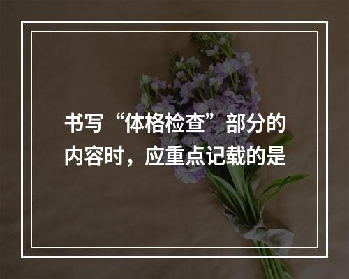 书写“体格检查”部分的内容时，应重点记载的是