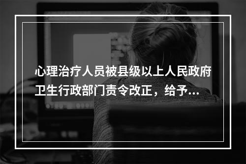 心理治疗人员被县级以上人民政府卫生行政部门责令改正，给予警告